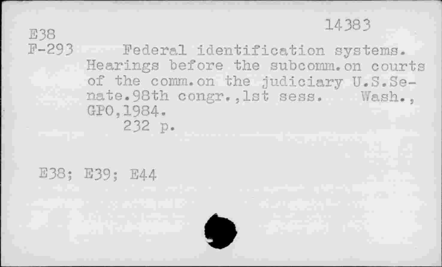 ﻿E38 F-293
14383
Federal identification systems. Hearings before the subcornm. on courts of the comm.on the judiciary U.S.Senate.98th congr.,1st sess. Wash., GPO,1984.
232 p.
E38; E39; E44